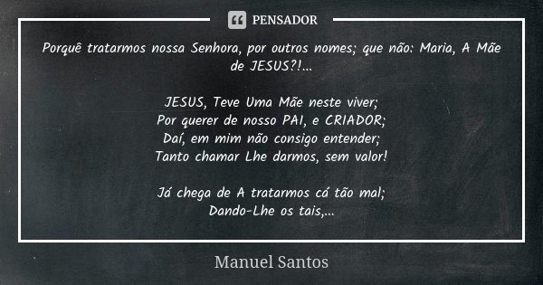 Porquê tratarmos nossa Senhora, por outros nomes; que não: Maria, A Mãe de JESUS?!... JESUS, Teve Uma Mãe neste viver; Por querer de nosso PAI, e CRIADOR; Daí, ... Frase de Manuel Santos.