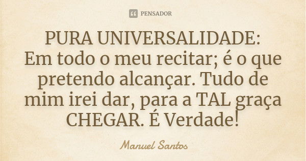 PURA UNIVERSALIDADE: Em todo o meu recitar; é o que pretendo alcançar. Tudo de mim irei dar, para a TAL graça CHEGAR. É Verdade!... Frase de Manuel Santos.