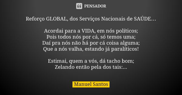 Reforço GLOBAL, dos Serviços Nacionais de SAÚDE… Acordai para a VIDA, em nós políticos; Pois todos nós por cá, só temos uma; Daí pra nós não há por cá coisa alg... Frase de Manuel Santos.