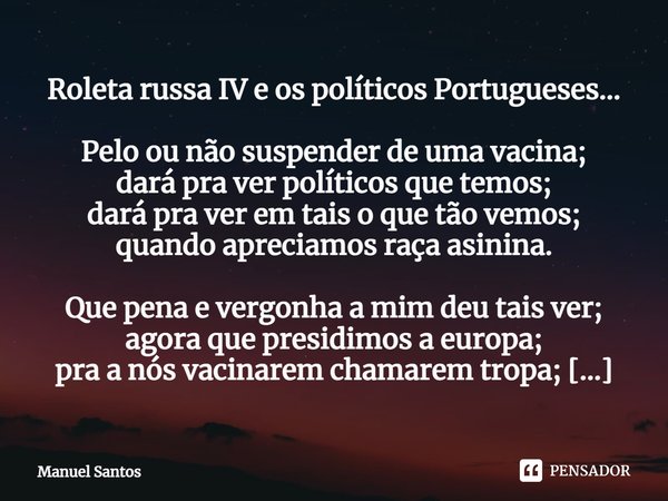 Roleta russa IV e os políticos Portugueses… Pelo ou não suspender de uma vacina;
dará pra ver políticos que temos;
dará pra ver em tais o que tão vemos;
quando ... Frase de Manuel Santos.