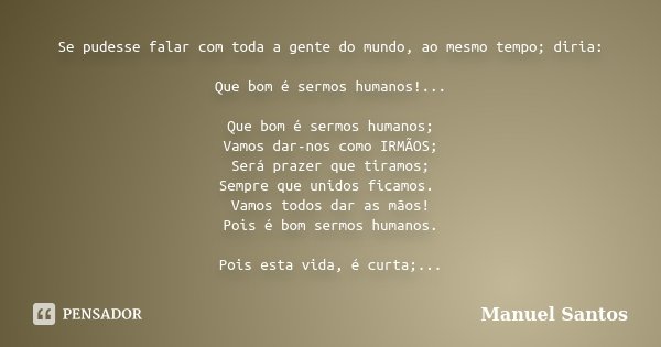 Se pudesse falar com toda a gente do mundo, ao mesmo tempo; diria: Que bom é sermos humanos!... Que bom é sermos humanos; Vamos dar-nos como IRMÃOS; Será prazer... Frase de Manuel Santos.