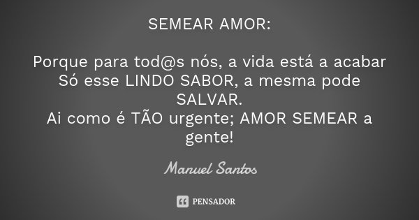 SEMEAR AMOR: Porque para tod@s nós, a vida está a acabar Só esse LINDO SABOR, a mesma pode SALVAR. Ai como é TÃO urgente; AMOR SEMEAR a gente!... Frase de Manuel Santos.