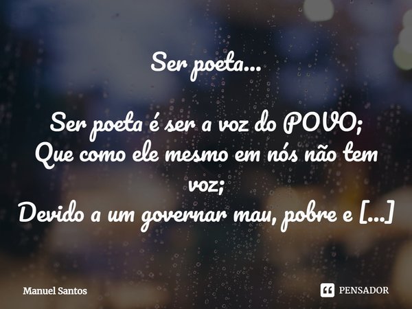 Ser poeta… Ser poeta é ser a voz do POVO;
Que como ele mesmo em nós não tem voz;
Devido a um governar mau, pobre e atroz;
Só bom pra velho rico e ou rico novo!... Frase de Manuel Santos.