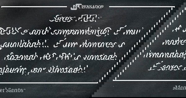 Seres FIEL: A DEUS e ao/à companheir@, É mui nobre qualidade!... É um honrares a irmandade, fazendo AO PAI a vontade. É seres alguém, por Vontade!.... Frase de Manuel Santos.