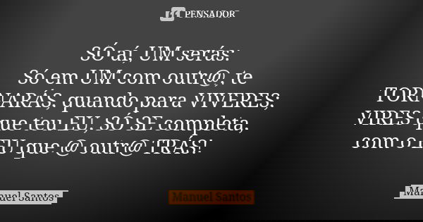 SÓ aí, UM serás: Só em UM com outr@, te TORNARÁS, quando para VIVERES; VIRES que teu EU, SÓ SE completa, com o EU que @ outr@ TRÁS!... Frase de Manuel Santos.
