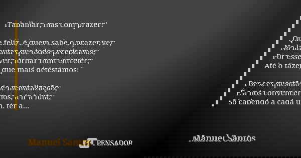 Trabalhar, mas com prazer! Que feliz, é quem sabe o prazer ver; No labutar que todos precisamos; Por esse ver, tornar num entreter; Até o fazer, que mais detest... Frase de Manuel Santos.