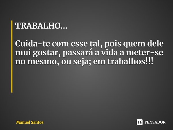 TRABALHO... Cuida-te com esse tal, pois quem dele mui gostar, passará a vida a meter-se no mesmo, ou seja; em trabalhos!!!... Frase de Manuel Santos.
