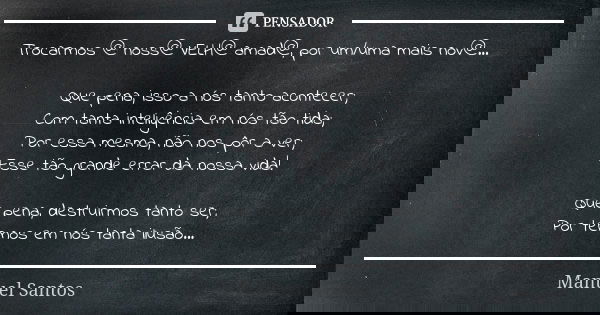 Trocarmos @ noss@ VELH@ amad@, por um/uma mais nov@... Que pena, isso a nós tanto acontecer; Com tanta inteligência em nós tão tida; Por essa mesma, não nos pôr... Frase de Manuel Santos.