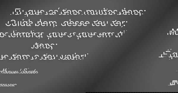 Tu que cá tens muitos bens; Cuida bem, desse teu ter; Mas lembra, que o que em ti tens; É que tem o teu valer!... Frase de Manuel Santos.