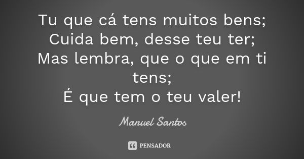 Tu que cá tens muitos bens; Cuida bem, desse teu ter; Mas lembra, que o que em ti tens; É que tem o teu valer!... Frase de Manuel Santos.