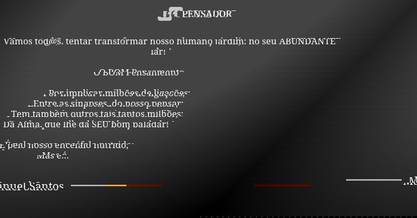 Vamos tod@s, tentar transformar nosso humano jardim; no seu ABUNDANTE lar! O BOM Pensamento Por implicar milhões de ligações; Entre as sinapses, do nosso pensar... Frase de Manuel Santos.