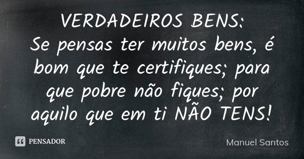 VERDADEIROS BENS: Se pensas ter muitos bens, é bom que te certifiques; para que pobre não fiques; por aquilo que em ti NÃO TENS!... Frase de Manuel Santos.