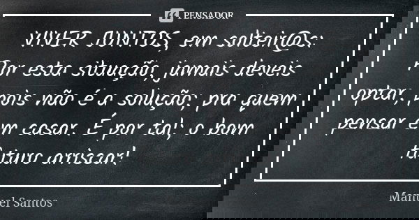 VIVER JUNTOS, em solteir@s: Por esta situação, jamais deveis optar, pois não é a solução; pra quem pensar em casar. É por tal; o bom futuro arriscar!... Frase de Manuel Santos.