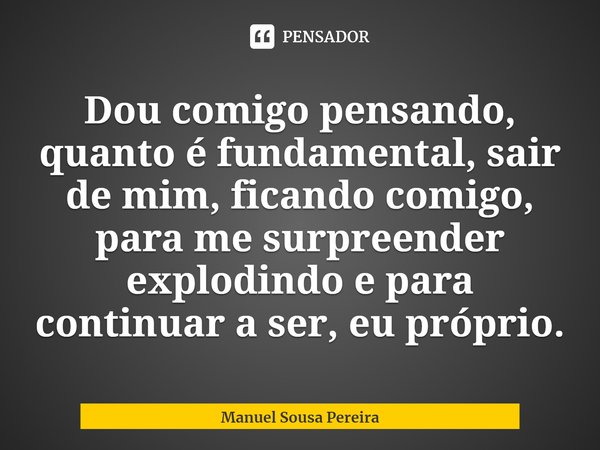 ⁠Dou comigo pensando, quanto é fundamental, sair de mim, ficando comigo, para me surpreender explodindo e para continuar a ser, eu próprio.... Frase de Manuel Sousa Pereira.