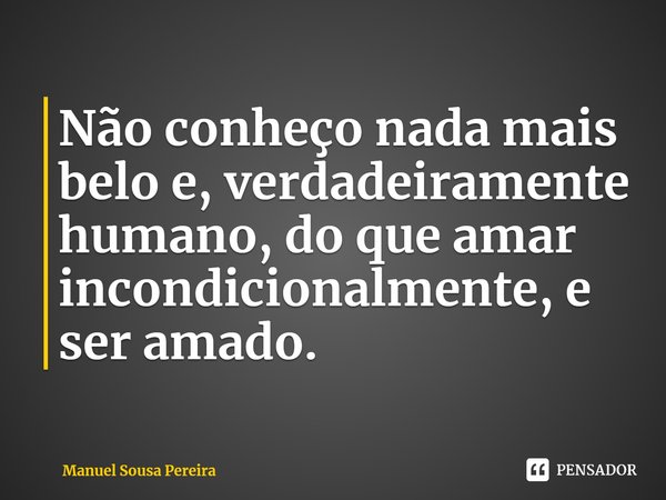 Não conheço nada mais belo e, verdadeiramente humano, do que amar incondicionalmente, e ser amado.... Frase de Manuel Sousa Pereira.