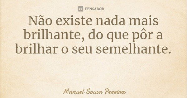 Não existe nada mais brilhante, do que pôr a brilhar o seu semelhante.... Frase de Manuel Sousa Pereira.