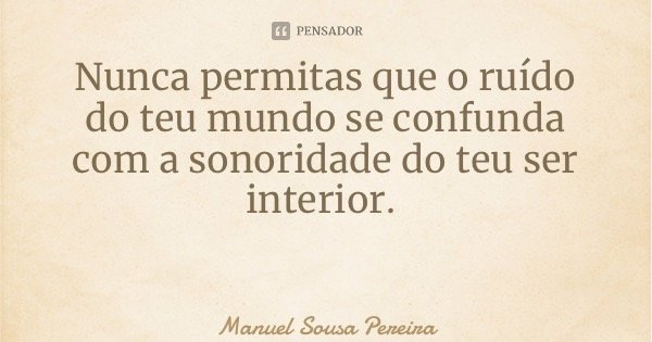 Nunca permitas que o ruído do teu mundo se confunda com a sonoridade do teu ser interior.... Frase de Manuel Sousa Pereira.
