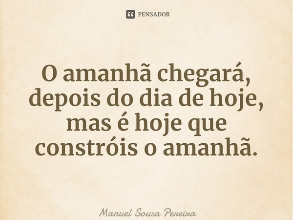 ⁠O amanhã chegará, depois do dia de hoje, mas é hoje que constróis o amanhã.... Frase de Manuel Sousa Pereira.
