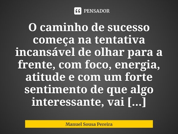⁠O caminho de sucesso começa na tentativa incansável de olhar para a frente, com foco, energia, atitude e com um forte sentimento de que algo interessante, vai ... Frase de Manuel Sousa Pereira.