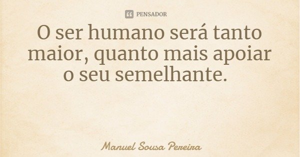 O ser humano será tanto maior, quanto mais apoiar o seu semelhante.... Frase de Manuel Sousa Pereira.
