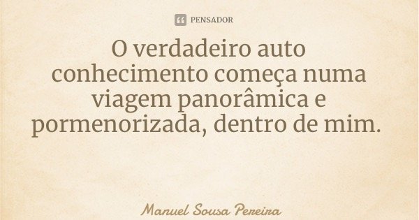 O verdadeiro auto conhecimento começa numa viagem panorâmica e pormenorizada, dentro de mim.... Frase de Manuel Sousa Pereira.