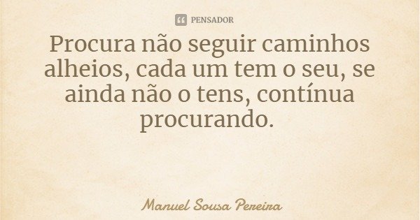 Procura não seguir caminhos alheios, cada um tem o seu, se ainda não o tens, contínua procurando.... Frase de Manuel Sousa Pereira.