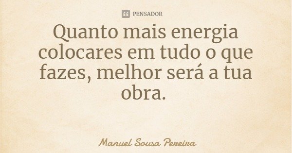 Quanto mais energia colocares em tudo o que fazes, melhor será a tua obra.... Frase de Manuel Sousa Pereira.