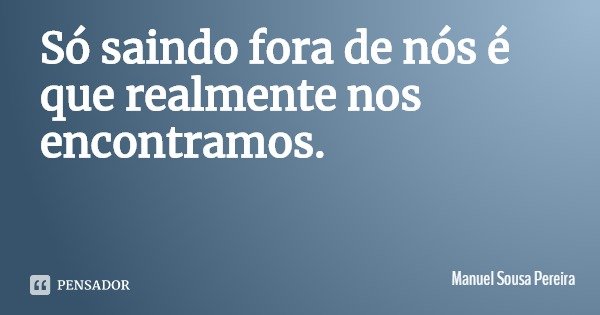 Só saindo fora de nós é que realmente nos encontramos.... Frase de Manuel Sousa Pereira.