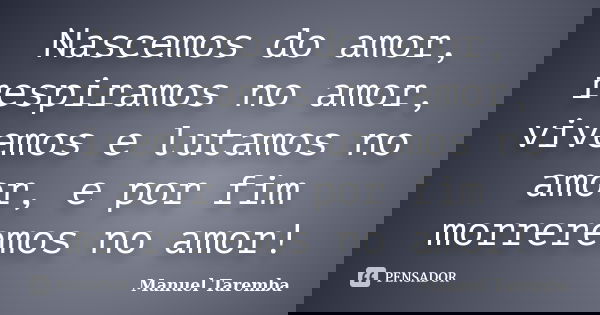 Nascemos do amor, respiramos no amor, vivemos e lutamos no amor, e por fim morreremos no amor!... Frase de Manuel Taremba.
