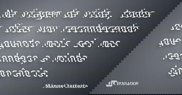 Na viagem da vida, todos os dias vou reconhecendo que quanto mais sei mas reconheço a minha ignorância.... Frase de Manuel teixeira.