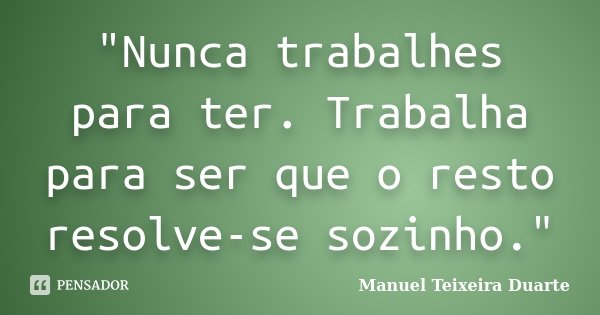 "Nunca trabalhes para ter. Trabalha para ser que o resto resolve-se sozinho."... Frase de Manuel Teixeira Duarte.