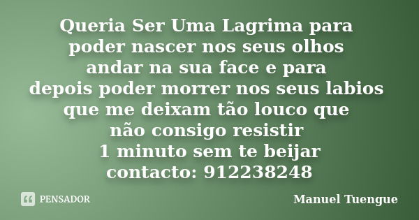 Queria Ser Uma Lagrima para poder nascer nos seus olhos andar na sua face e para depois poder morrer nos seus labios que me deixam tão louco que não consigo res... Frase de Manuel Tuengue.