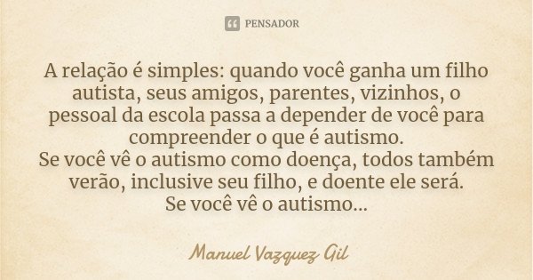 A relação é simples: quando você ganha um filho autista, seus amigos, parentes, vizinhos, o pessoal da escola passa a depender de você para compreender o que é ... Frase de Manuel Vazquez Gil.