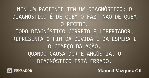 NENHUM PACIENTE TEM UM DIAGNÓSTICO: O DIAGNÓSTICO É DE QUEM O FAZ, NÃO DE QUEM O RECEBE. TODO DIAGNÓSTICO CORRETO É LIBERTADOR, REPRESENTA O FIM DA DÚVIDA E DA ... Frase de Manuel Vazquez Gil.