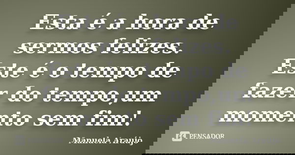 Esta é a hora de sermos felizes. Este é o tempo de fazer do tempo,um momento sem fim!... Frase de Manuela Araújo.