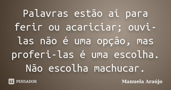 Palavras estão aí para ferir ou acariciar; ouvi-las não é uma opção, mas proferi-las é uma escolha. Não escolha machucar.... Frase de Manuela Araújo.