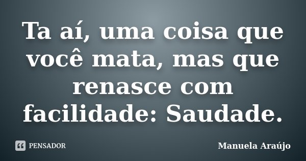 Ta aí, uma coisa que você mata, mas que renasce com facilidade: Saudade.... Frase de Manuela Araújo.