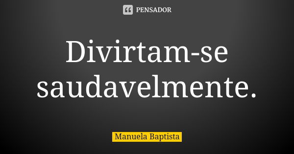 Divirtam-se saudavelmente.... Frase de Manuela Baptista.