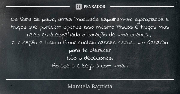 Na folha de papel, antes imaculada espalham-se agora,riscos e traços que parecem apenas isso mesmo Riscos e traços mas neles está espelhado o coração de uma cri... Frase de Manuela Baptista.