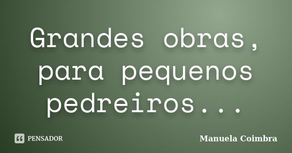 Grandes obras, para pequenos pedreiros...... Frase de Manuela Coimbra.