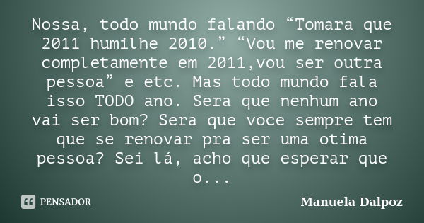 Nossa, todo mundo falando “Tomara que 2011 humilhe 2010.” “Vou me renovar completamente em 2011,vou ser outra pessoa” e etc. Mas todo mundo fala isso TODO ano. ... Frase de Manuela Dalpoz.