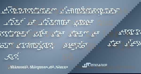 Encontrar lembranças foi a forma que encontrei de te ter e te levar comigo, veja só.... Frase de Manuela Marques de Souza.