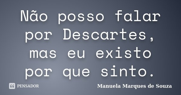 Não posso falar por Descartes, mas eu existo por que sinto.... Frase de Manuela Marques de Souza.