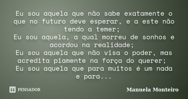 Eu sou aquela que não sabe exatamente o que no futuro deve esperar, e a este não tendo a temer; Eu sou aquela, a qual morreu de sonhos e acordou na realidade; E... Frase de Manuela Monteiro.