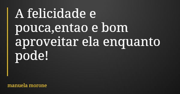 A felicidade e pouca,entao e bom aproveitar ela enquanto pode!... Frase de manuela morone.