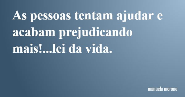As pessoas tentam ajudar e acabam prejudicando mais!...lei da vida.... Frase de manuela morone.