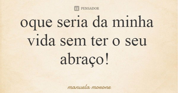 oque seria da minha vida sem ter o seu abraço!... Frase de manuela morone.