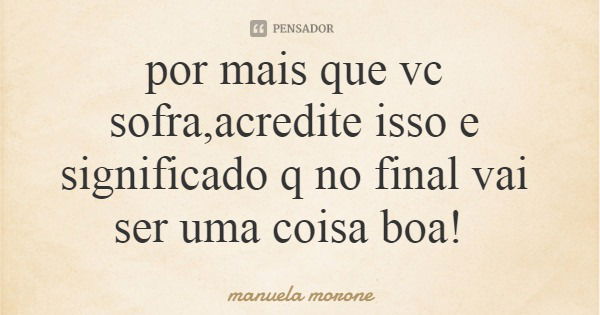 por mais que vc sofra,acredite isso e significado q no final vai ser uma coisa boa!... Frase de manuela morone.