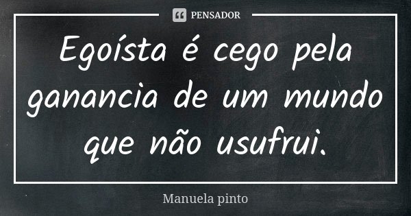 Egoísta é cego pela ganancia de um mundo que não usufrui.... Frase de Manuela Pinto.