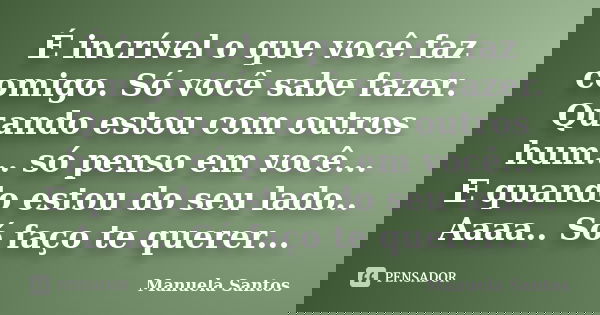 É incrível o que você faz comigo. Só você sabe fazer. Quando estou com outros hum... só penso em você... E quando estou do seu lado.. Aaaa.. Só faço te querer..... Frase de Manuela Santos.